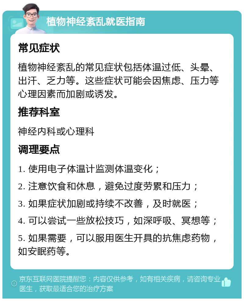 植物神经紊乱就医指南 常见症状 植物神经紊乱的常见症状包括体温过低、头晕、出汗、乏力等。这些症状可能会因焦虑、压力等心理因素而加剧或诱发。 推荐科室 神经内科或心理科 调理要点 1. 使用电子体温计监测体温变化； 2. 注意饮食和休息，避免过度劳累和压力； 3. 如果症状加剧或持续不改善，及时就医； 4. 可以尝试一些放松技巧，如深呼吸、冥想等； 5. 如果需要，可以服用医生开具的抗焦虑药物，如安眠药等。