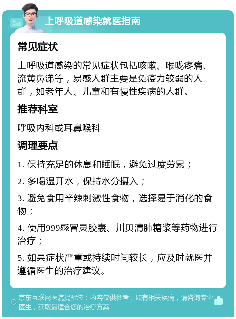 上呼吸道感染就医指南 常见症状 上呼吸道感染的常见症状包括咳嗽、喉咙疼痛、流黄鼻涕等，易感人群主要是免疫力较弱的人群，如老年人、儿童和有慢性疾病的人群。 推荐科室 呼吸内科或耳鼻喉科 调理要点 1. 保持充足的休息和睡眠，避免过度劳累； 2. 多喝温开水，保持水分摄入； 3. 避免食用辛辣刺激性食物，选择易于消化的食物； 4. 使用999感冒灵胶囊、川贝清肺糖浆等药物进行治疗； 5. 如果症状严重或持续时间较长，应及时就医并遵循医生的治疗建议。