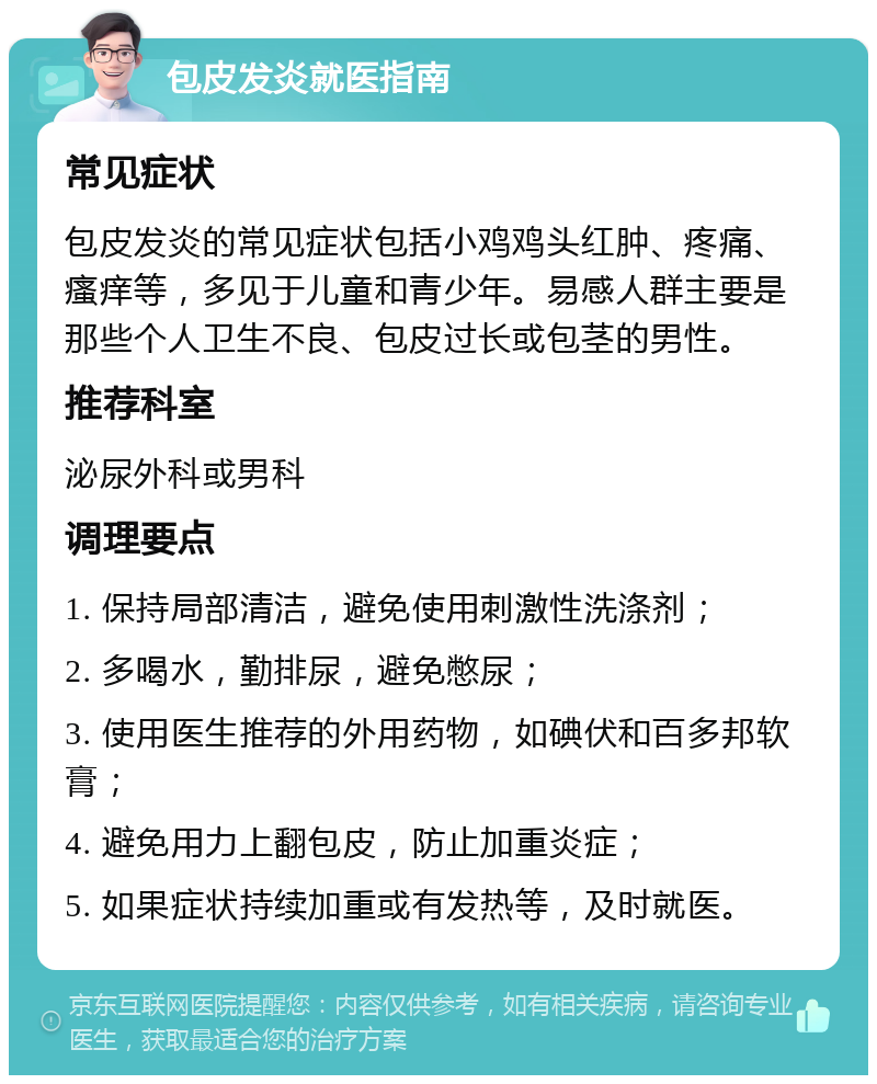 包皮发炎就医指南 常见症状 包皮发炎的常见症状包括小鸡鸡头红肿、疼痛、瘙痒等，多见于儿童和青少年。易感人群主要是那些个人卫生不良、包皮过长或包茎的男性。 推荐科室 泌尿外科或男科 调理要点 1. 保持局部清洁，避免使用刺激性洗涤剂； 2. 多喝水，勤排尿，避免憋尿； 3. 使用医生推荐的外用药物，如碘伏和百多邦软膏； 4. 避免用力上翻包皮，防止加重炎症； 5. 如果症状持续加重或有发热等，及时就医。