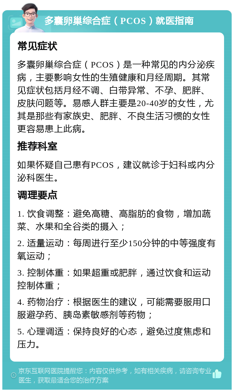 多囊卵巢综合症（PCOS）就医指南 常见症状 多囊卵巢综合症（PCOS）是一种常见的内分泌疾病，主要影响女性的生殖健康和月经周期。其常见症状包括月经不调、白带异常、不孕、肥胖、皮肤问题等。易感人群主要是20-40岁的女性，尤其是那些有家族史、肥胖、不良生活习惯的女性更容易患上此病。 推荐科室 如果怀疑自己患有PCOS，建议就诊于妇科或内分泌科医生。 调理要点 1. 饮食调整：避免高糖、高脂肪的食物，增加蔬菜、水果和全谷类的摄入； 2. 适量运动：每周进行至少150分钟的中等强度有氧运动； 3. 控制体重：如果超重或肥胖，通过饮食和运动控制体重； 4. 药物治疗：根据医生的建议，可能需要服用口服避孕药、胰岛素敏感剂等药物； 5. 心理调适：保持良好的心态，避免过度焦虑和压力。