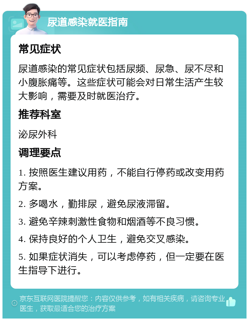 尿道感染就医指南 常见症状 尿道感染的常见症状包括尿频、尿急、尿不尽和小腹胀痛等。这些症状可能会对日常生活产生较大影响，需要及时就医治疗。 推荐科室 泌尿外科 调理要点 1. 按照医生建议用药，不能自行停药或改变用药方案。 2. 多喝水，勤排尿，避免尿液滞留。 3. 避免辛辣刺激性食物和烟酒等不良习惯。 4. 保持良好的个人卫生，避免交叉感染。 5. 如果症状消失，可以考虑停药，但一定要在医生指导下进行。