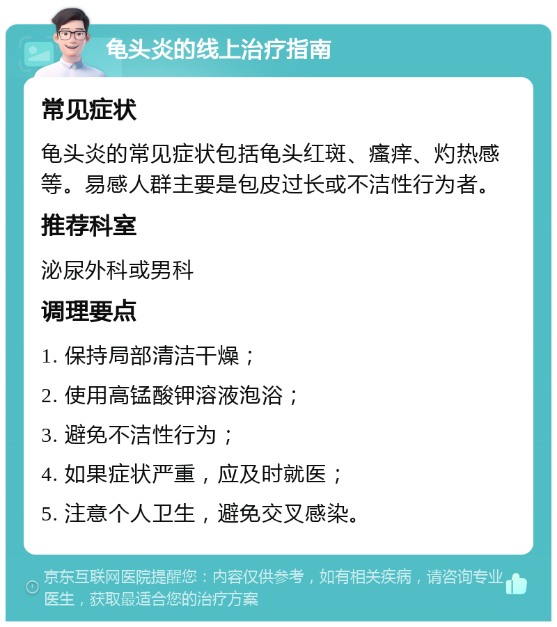 龟头炎的线上治疗指南 常见症状 龟头炎的常见症状包括龟头红斑、瘙痒、灼热感等。易感人群主要是包皮过长或不洁性行为者。 推荐科室 泌尿外科或男科 调理要点 1. 保持局部清洁干燥； 2. 使用高锰酸钾溶液泡浴； 3. 避免不洁性行为； 4. 如果症状严重，应及时就医； 5. 注意个人卫生，避免交叉感染。