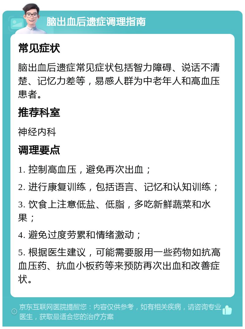 脑出血后遗症调理指南 常见症状 脑出血后遗症常见症状包括智力障碍、说话不清楚、记忆力差等，易感人群为中老年人和高血压患者。 推荐科室 神经内科 调理要点 1. 控制高血压，避免再次出血； 2. 进行康复训练，包括语言、记忆和认知训练； 3. 饮食上注意低盐、低脂，多吃新鲜蔬菜和水果； 4. 避免过度劳累和情绪激动； 5. 根据医生建议，可能需要服用一些药物如抗高血压药、抗血小板药等来预防再次出血和改善症状。