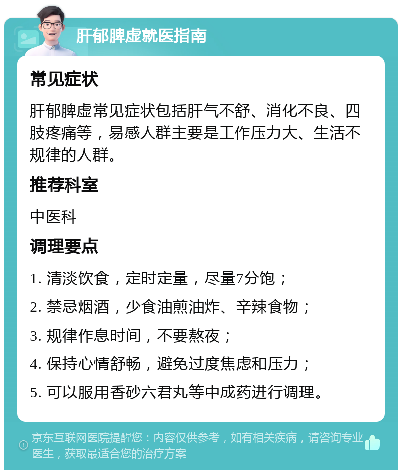 肝郁脾虚就医指南 常见症状 肝郁脾虚常见症状包括肝气不舒、消化不良、四肢疼痛等，易感人群主要是工作压力大、生活不规律的人群。 推荐科室 中医科 调理要点 1. 清淡饮食，定时定量，尽量7分饱； 2. 禁忌烟酒，少食油煎油炸、辛辣食物； 3. 规律作息时间，不要熬夜； 4. 保持心情舒畅，避免过度焦虑和压力； 5. 可以服用香砂六君丸等中成药进行调理。