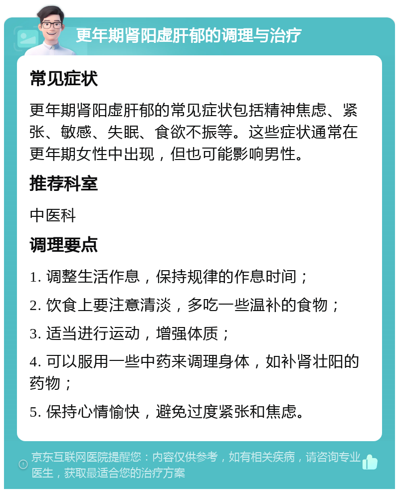 更年期肾阳虚肝郁的调理与治疗 常见症状 更年期肾阳虚肝郁的常见症状包括精神焦虑、紧张、敏感、失眠、食欲不振等。这些症状通常在更年期女性中出现，但也可能影响男性。 推荐科室 中医科 调理要点 1. 调整生活作息，保持规律的作息时间； 2. 饮食上要注意清淡，多吃一些温补的食物； 3. 适当进行运动，增强体质； 4. 可以服用一些中药来调理身体，如补肾壮阳的药物； 5. 保持心情愉快，避免过度紧张和焦虑。