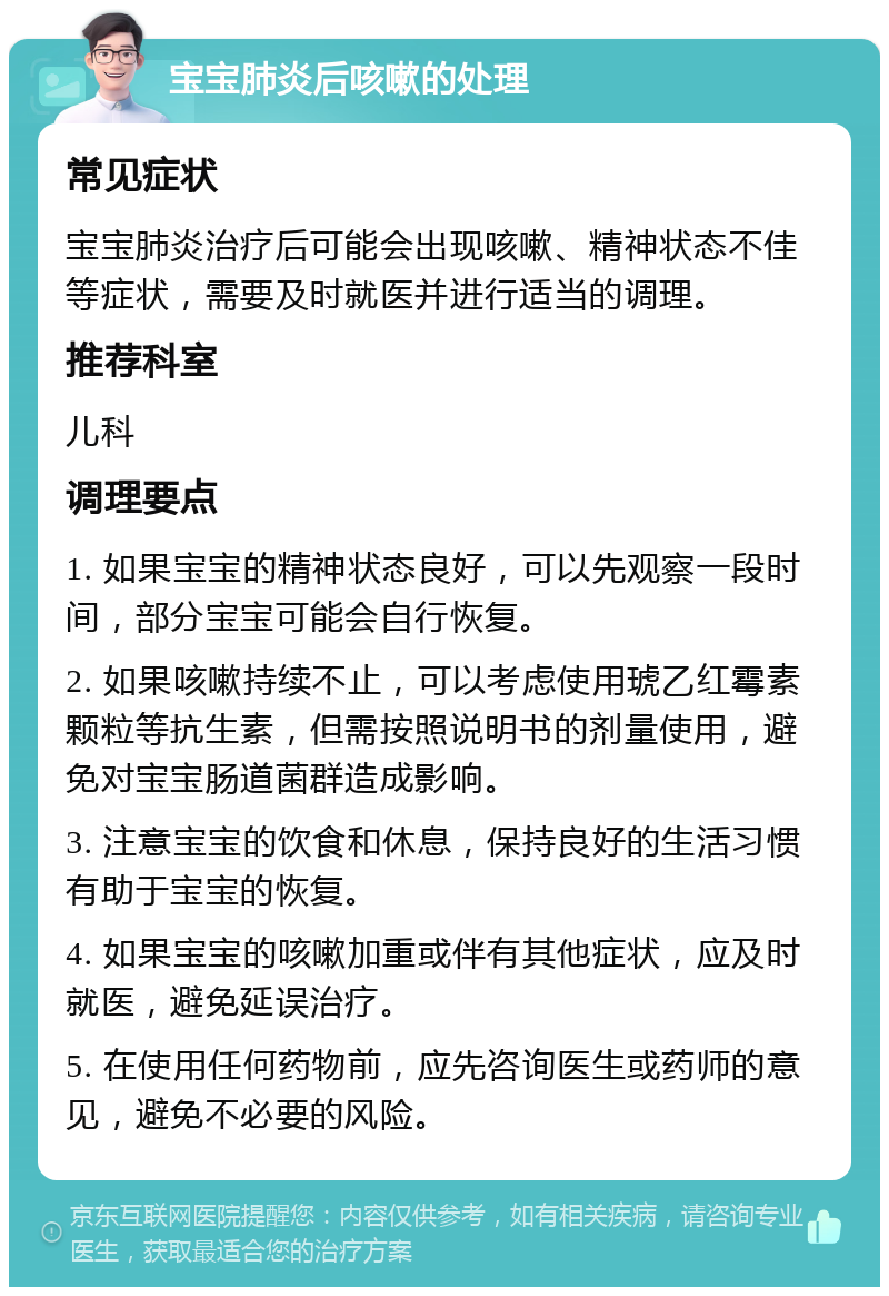 宝宝肺炎后咳嗽的处理 常见症状 宝宝肺炎治疗后可能会出现咳嗽、精神状态不佳等症状，需要及时就医并进行适当的调理。 推荐科室 儿科 调理要点 1. 如果宝宝的精神状态良好，可以先观察一段时间，部分宝宝可能会自行恢复。 2. 如果咳嗽持续不止，可以考虑使用琥乙红霉素颗粒等抗生素，但需按照说明书的剂量使用，避免对宝宝肠道菌群造成影响。 3. 注意宝宝的饮食和休息，保持良好的生活习惯有助于宝宝的恢复。 4. 如果宝宝的咳嗽加重或伴有其他症状，应及时就医，避免延误治疗。 5. 在使用任何药物前，应先咨询医生或药师的意见，避免不必要的风险。