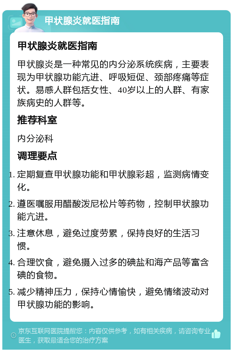 甲状腺炎就医指南 甲状腺炎就医指南 甲状腺炎是一种常见的内分泌系统疾病，主要表现为甲状腺功能亢进、呼吸短促、颈部疼痛等症状。易感人群包括女性、40岁以上的人群、有家族病史的人群等。 推荐科室 内分泌科 调理要点 定期复查甲状腺功能和甲状腺彩超，监测病情变化。 遵医嘱服用醋酸泼尼松片等药物，控制甲状腺功能亢进。 注意休息，避免过度劳累，保持良好的生活习惯。 合理饮食，避免摄入过多的碘盐和海产品等富含碘的食物。 减少精神压力，保持心情愉快，避免情绪波动对甲状腺功能的影响。