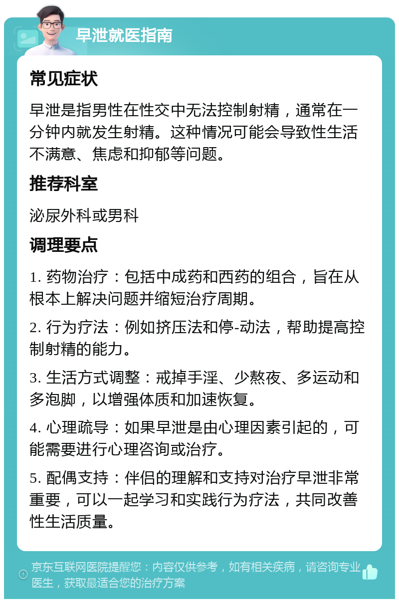 早泄就医指南 常见症状 早泄是指男性在性交中无法控制射精，通常在一分钟内就发生射精。这种情况可能会导致性生活不满意、焦虑和抑郁等问题。 推荐科室 泌尿外科或男科 调理要点 1. 药物治疗：包括中成药和西药的组合，旨在从根本上解决问题并缩短治疗周期。 2. 行为疗法：例如挤压法和停-动法，帮助提高控制射精的能力。 3. 生活方式调整：戒掉手淫、少熬夜、多运动和多泡脚，以增强体质和加速恢复。 4. 心理疏导：如果早泄是由心理因素引起的，可能需要进行心理咨询或治疗。 5. 配偶支持：伴侣的理解和支持对治疗早泄非常重要，可以一起学习和实践行为疗法，共同改善性生活质量。