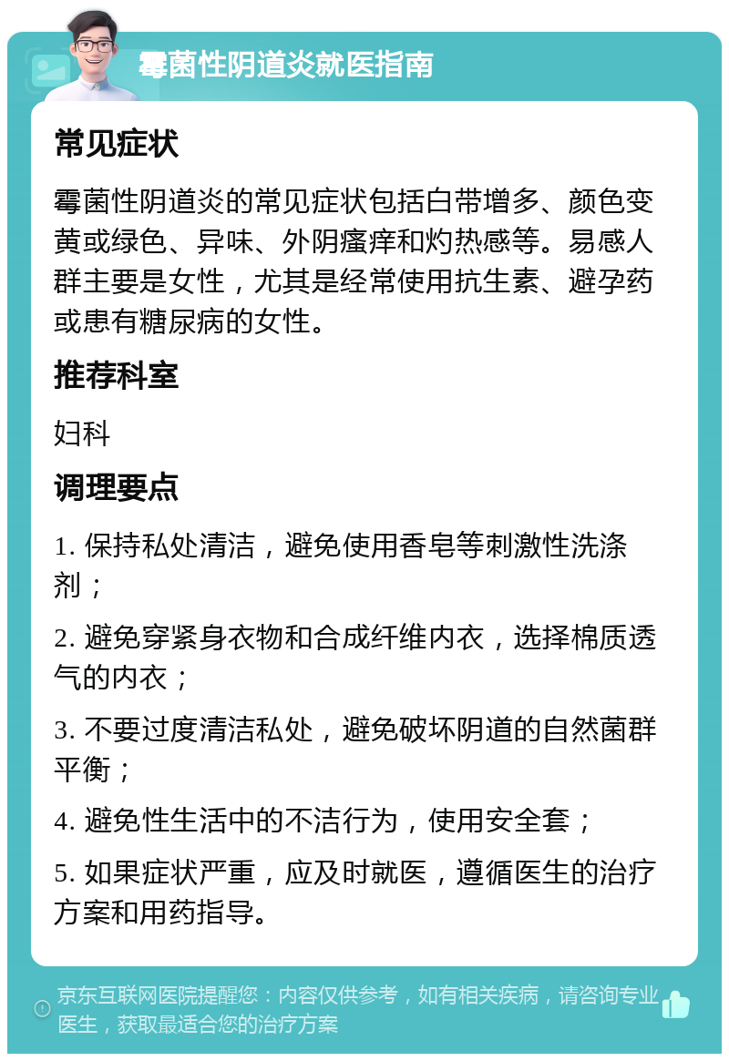 霉菌性阴道炎就医指南 常见症状 霉菌性阴道炎的常见症状包括白带增多、颜色变黄或绿色、异味、外阴瘙痒和灼热感等。易感人群主要是女性，尤其是经常使用抗生素、避孕药或患有糖尿病的女性。 推荐科室 妇科 调理要点 1. 保持私处清洁，避免使用香皂等刺激性洗涤剂； 2. 避免穿紧身衣物和合成纤维内衣，选择棉质透气的内衣； 3. 不要过度清洁私处，避免破坏阴道的自然菌群平衡； 4. 避免性生活中的不洁行为，使用安全套； 5. 如果症状严重，应及时就医，遵循医生的治疗方案和用药指导。