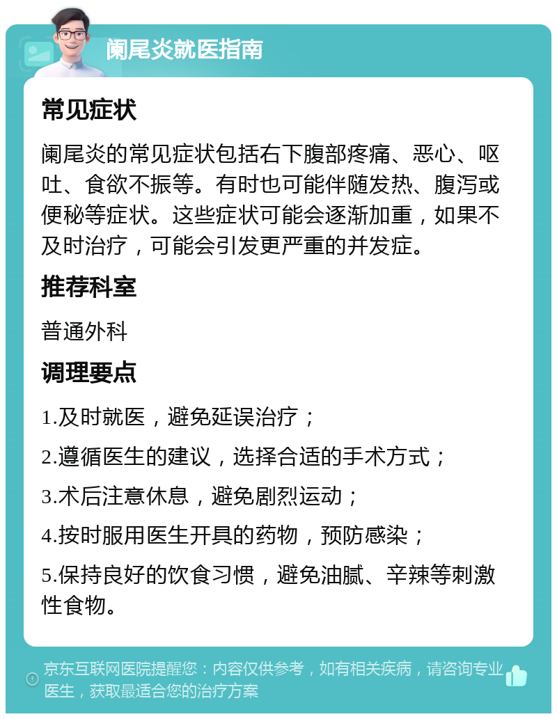 阑尾炎就医指南 常见症状 阑尾炎的常见症状包括右下腹部疼痛、恶心、呕吐、食欲不振等。有时也可能伴随发热、腹泻或便秘等症状。这些症状可能会逐渐加重，如果不及时治疗，可能会引发更严重的并发症。 推荐科室 普通外科 调理要点 1.及时就医，避免延误治疗； 2.遵循医生的建议，选择合适的手术方式； 3.术后注意休息，避免剧烈运动； 4.按时服用医生开具的药物，预防感染； 5.保持良好的饮食习惯，避免油腻、辛辣等刺激性食物。