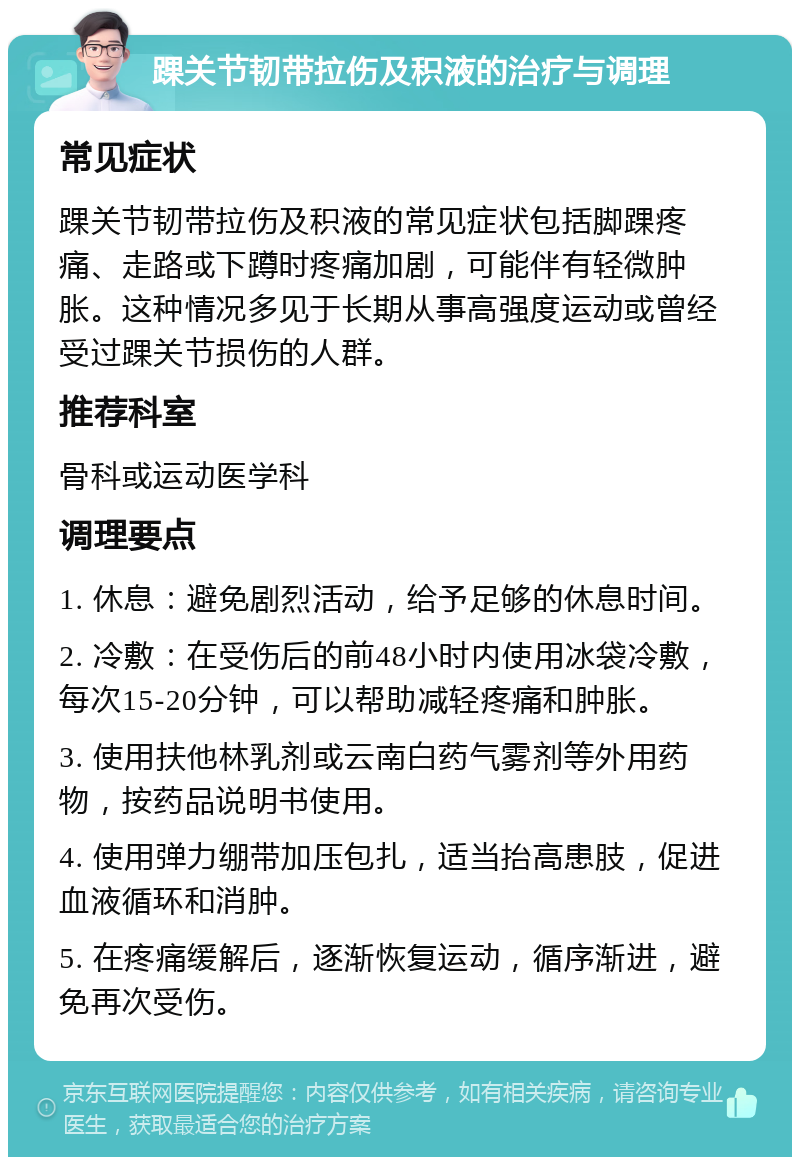 踝关节韧带拉伤及积液的治疗与调理 常见症状 踝关节韧带拉伤及积液的常见症状包括脚踝疼痛、走路或下蹲时疼痛加剧，可能伴有轻微肿胀。这种情况多见于长期从事高强度运动或曾经受过踝关节损伤的人群。 推荐科室 骨科或运动医学科 调理要点 1. 休息：避免剧烈活动，给予足够的休息时间。 2. 冷敷：在受伤后的前48小时内使用冰袋冷敷，每次15-20分钟，可以帮助减轻疼痛和肿胀。 3. 使用扶他林乳剂或云南白药气雾剂等外用药物，按药品说明书使用。 4. 使用弹力绷带加压包扎，适当抬高患肢，促进血液循环和消肿。 5. 在疼痛缓解后，逐渐恢复运动，循序渐进，避免再次受伤。