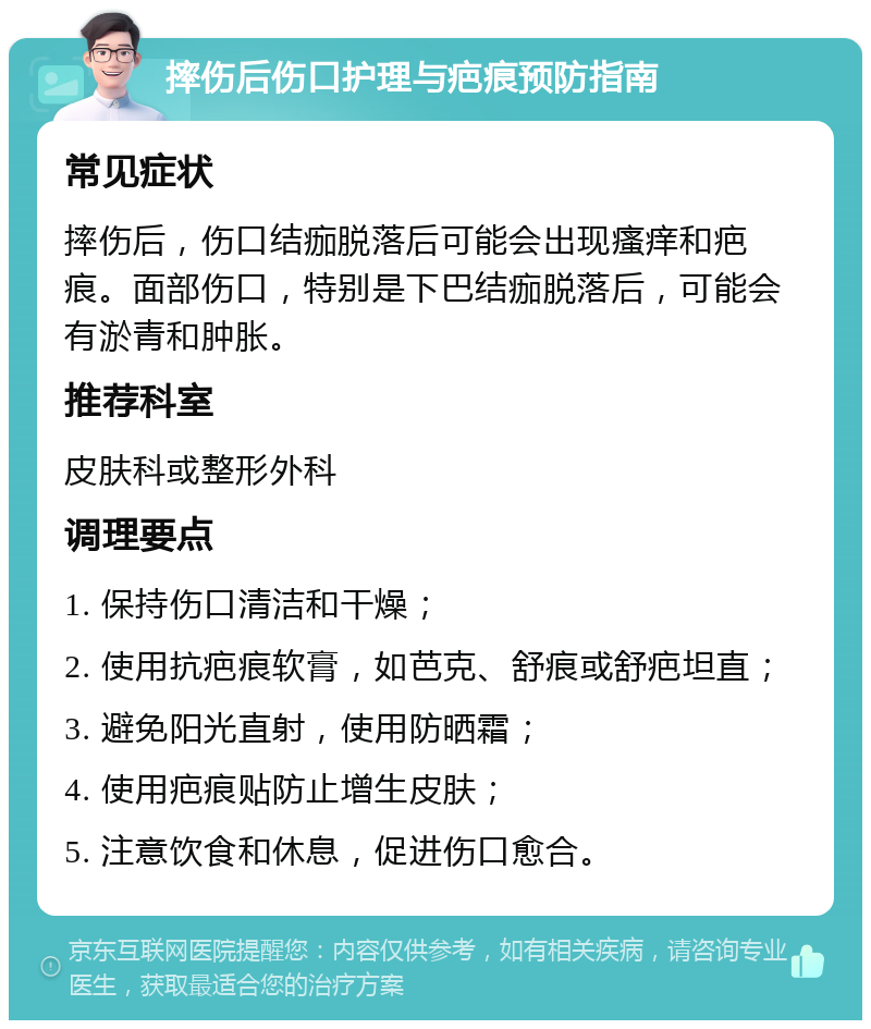 摔伤后伤口护理与疤痕预防指南 常见症状 摔伤后，伤口结痂脱落后可能会出现瘙痒和疤痕。面部伤口，特别是下巴结痂脱落后，可能会有淤青和肿胀。 推荐科室 皮肤科或整形外科 调理要点 1. 保持伤口清洁和干燥； 2. 使用抗疤痕软膏，如芭克、舒痕或舒疤坦直； 3. 避免阳光直射，使用防晒霜； 4. 使用疤痕贴防止增生皮肤； 5. 注意饮食和休息，促进伤口愈合。