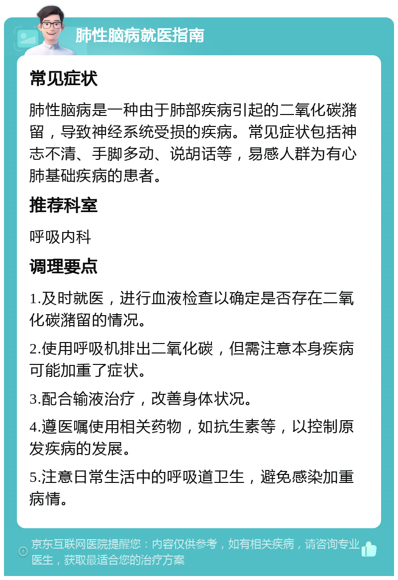 肺性脑病就医指南 常见症状 肺性脑病是一种由于肺部疾病引起的二氧化碳潴留，导致神经系统受损的疾病。常见症状包括神志不清、手脚多动、说胡话等，易感人群为有心肺基础疾病的患者。 推荐科室 呼吸内科 调理要点 1.及时就医，进行血液检查以确定是否存在二氧化碳潴留的情况。 2.使用呼吸机排出二氧化碳，但需注意本身疾病可能加重了症状。 3.配合输液治疗，改善身体状况。 4.遵医嘱使用相关药物，如抗生素等，以控制原发疾病的发展。 5.注意日常生活中的呼吸道卫生，避免感染加重病情。