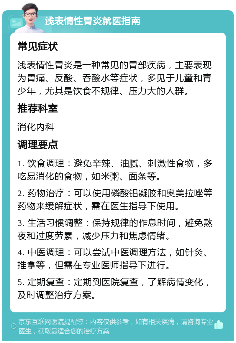 浅表情性胃炎就医指南 常见症状 浅表情性胃炎是一种常见的胃部疾病，主要表现为胃痛、反酸、吞酸水等症状，多见于儿童和青少年，尤其是饮食不规律、压力大的人群。 推荐科室 消化内科 调理要点 1. 饮食调理：避免辛辣、油腻、刺激性食物，多吃易消化的食物，如米粥、面条等。 2. 药物治疗：可以使用磷酸铝凝胶和奥美拉唑等药物来缓解症状，需在医生指导下使用。 3. 生活习惯调整：保持规律的作息时间，避免熬夜和过度劳累，减少压力和焦虑情绪。 4. 中医调理：可以尝试中医调理方法，如针灸、推拿等，但需在专业医师指导下进行。 5. 定期复查：定期到医院复查，了解病情变化，及时调整治疗方案。