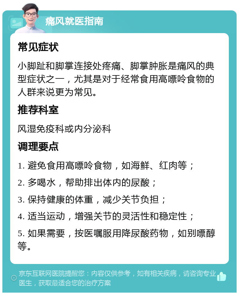 痛风就医指南 常见症状 小脚趾和脚掌连接处疼痛、脚掌肿胀是痛风的典型症状之一，尤其是对于经常食用高嘌呤食物的人群来说更为常见。 推荐科室 风湿免疫科或内分泌科 调理要点 1. 避免食用高嘌呤食物，如海鲜、红肉等； 2. 多喝水，帮助排出体内的尿酸； 3. 保持健康的体重，减少关节负担； 4. 适当运动，增强关节的灵活性和稳定性； 5. 如果需要，按医嘱服用降尿酸药物，如别嘌醇等。