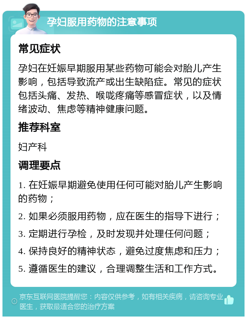 孕妇服用药物的注意事项 常见症状 孕妇在妊娠早期服用某些药物可能会对胎儿产生影响，包括导致流产或出生缺陷症。常见的症状包括头痛、发热、喉咙疼痛等感冒症状，以及情绪波动、焦虑等精神健康问题。 推荐科室 妇产科 调理要点 1. 在妊娠早期避免使用任何可能对胎儿产生影响的药物； 2. 如果必须服用药物，应在医生的指导下进行； 3. 定期进行孕检，及时发现并处理任何问题； 4. 保持良好的精神状态，避免过度焦虑和压力； 5. 遵循医生的建议，合理调整生活和工作方式。