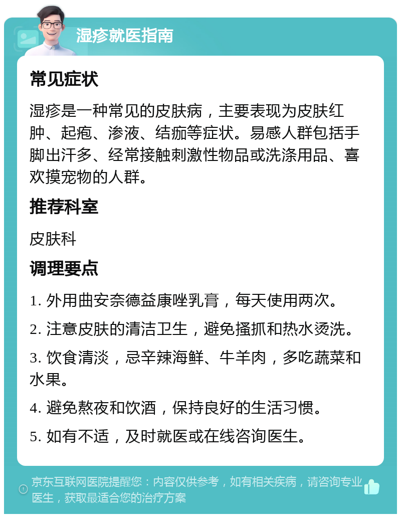 湿疹就医指南 常见症状 湿疹是一种常见的皮肤病，主要表现为皮肤红肿、起疱、渗液、结痂等症状。易感人群包括手脚出汗多、经常接触刺激性物品或洗涤用品、喜欢摸宠物的人群。 推荐科室 皮肤科 调理要点 1. 外用曲安奈德益康唑乳膏，每天使用两次。 2. 注意皮肤的清洁卫生，避免搔抓和热水烫洗。 3. 饮食清淡，忌辛辣海鲜、牛羊肉，多吃蔬菜和水果。 4. 避免熬夜和饮酒，保持良好的生活习惯。 5. 如有不适，及时就医或在线咨询医生。