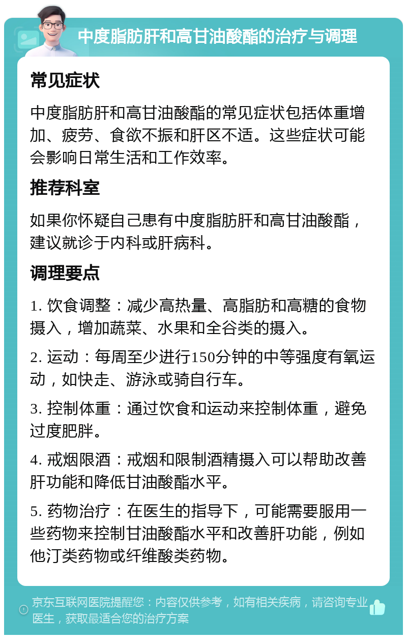 中度脂肪肝和高甘油酸酯的治疗与调理 常见症状 中度脂肪肝和高甘油酸酯的常见症状包括体重增加、疲劳、食欲不振和肝区不适。这些症状可能会影响日常生活和工作效率。 推荐科室 如果你怀疑自己患有中度脂肪肝和高甘油酸酯，建议就诊于内科或肝病科。 调理要点 1. 饮食调整：减少高热量、高脂肪和高糖的食物摄入，增加蔬菜、水果和全谷类的摄入。 2. 运动：每周至少进行150分钟的中等强度有氧运动，如快走、游泳或骑自行车。 3. 控制体重：通过饮食和运动来控制体重，避免过度肥胖。 4. 戒烟限酒：戒烟和限制酒精摄入可以帮助改善肝功能和降低甘油酸酯水平。 5. 药物治疗：在医生的指导下，可能需要服用一些药物来控制甘油酸酯水平和改善肝功能，例如他汀类药物或纤维酸类药物。