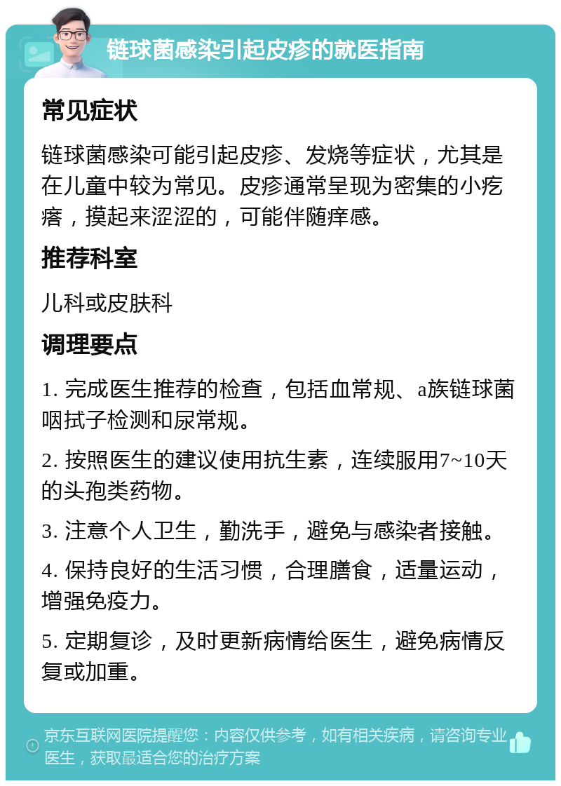 链球菌感染引起皮疹的就医指南 常见症状 链球菌感染可能引起皮疹、发烧等症状，尤其是在儿童中较为常见。皮疹通常呈现为密集的小疙瘩，摸起来涩涩的，可能伴随痒感。 推荐科室 儿科或皮肤科 调理要点 1. 完成医生推荐的检查，包括血常规、a族链球菌咽拭子检测和尿常规。 2. 按照医生的建议使用抗生素，连续服用7~10天的头孢类药物。 3. 注意个人卫生，勤洗手，避免与感染者接触。 4. 保持良好的生活习惯，合理膳食，适量运动，增强免疫力。 5. 定期复诊，及时更新病情给医生，避免病情反复或加重。