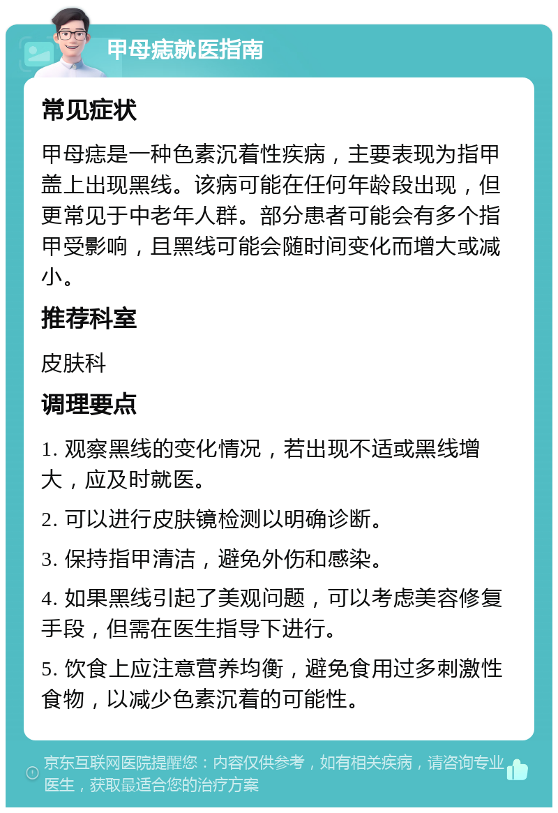 甲母痣就医指南 常见症状 甲母痣是一种色素沉着性疾病，主要表现为指甲盖上出现黑线。该病可能在任何年龄段出现，但更常见于中老年人群。部分患者可能会有多个指甲受影响，且黑线可能会随时间变化而增大或减小。 推荐科室 皮肤科 调理要点 1. 观察黑线的变化情况，若出现不适或黑线增大，应及时就医。 2. 可以进行皮肤镜检测以明确诊断。 3. 保持指甲清洁，避免外伤和感染。 4. 如果黑线引起了美观问题，可以考虑美容修复手段，但需在医生指导下进行。 5. 饮食上应注意营养均衡，避免食用过多刺激性食物，以减少色素沉着的可能性。