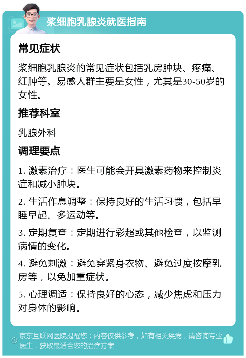 浆细胞乳腺炎就医指南 常见症状 浆细胞乳腺炎的常见症状包括乳房肿块、疼痛、红肿等。易感人群主要是女性，尤其是30-50岁的女性。 推荐科室 乳腺外科 调理要点 1. 激素治疗：医生可能会开具激素药物来控制炎症和减小肿块。 2. 生活作息调整：保持良好的生活习惯，包括早睡早起、多运动等。 3. 定期复查：定期进行彩超或其他检查，以监测病情的变化。 4. 避免刺激：避免穿紧身衣物、避免过度按摩乳房等，以免加重症状。 5. 心理调适：保持良好的心态，减少焦虑和压力对身体的影响。