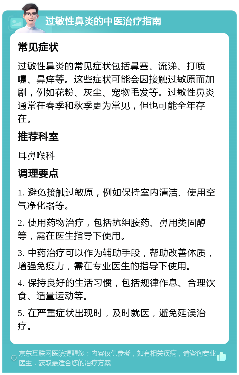 过敏性鼻炎的中医治疗指南 常见症状 过敏性鼻炎的常见症状包括鼻塞、流涕、打喷嚏、鼻痒等。这些症状可能会因接触过敏原而加剧，例如花粉、灰尘、宠物毛发等。过敏性鼻炎通常在春季和秋季更为常见，但也可能全年存在。 推荐科室 耳鼻喉科 调理要点 1. 避免接触过敏原，例如保持室内清洁、使用空气净化器等。 2. 使用药物治疗，包括抗组胺药、鼻用类固醇等，需在医生指导下使用。 3. 中药治疗可以作为辅助手段，帮助改善体质，增强免疫力，需在专业医生的指导下使用。 4. 保持良好的生活习惯，包括规律作息、合理饮食、适量运动等。 5. 在严重症状出现时，及时就医，避免延误治疗。