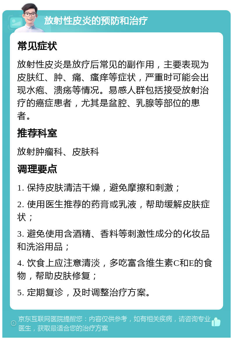 放射性皮炎的预防和治疗 常见症状 放射性皮炎是放疗后常见的副作用，主要表现为皮肤红、肿、痛、瘙痒等症状，严重时可能会出现水疱、溃疡等情况。易感人群包括接受放射治疗的癌症患者，尤其是盆腔、乳腺等部位的患者。 推荐科室 放射肿瘤科、皮肤科 调理要点 1. 保持皮肤清洁干燥，避免摩擦和刺激； 2. 使用医生推荐的药膏或乳液，帮助缓解皮肤症状； 3. 避免使用含酒精、香料等刺激性成分的化妆品和洗浴用品； 4. 饮食上应注意清淡，多吃富含维生素C和E的食物，帮助皮肤修复； 5. 定期复诊，及时调整治疗方案。