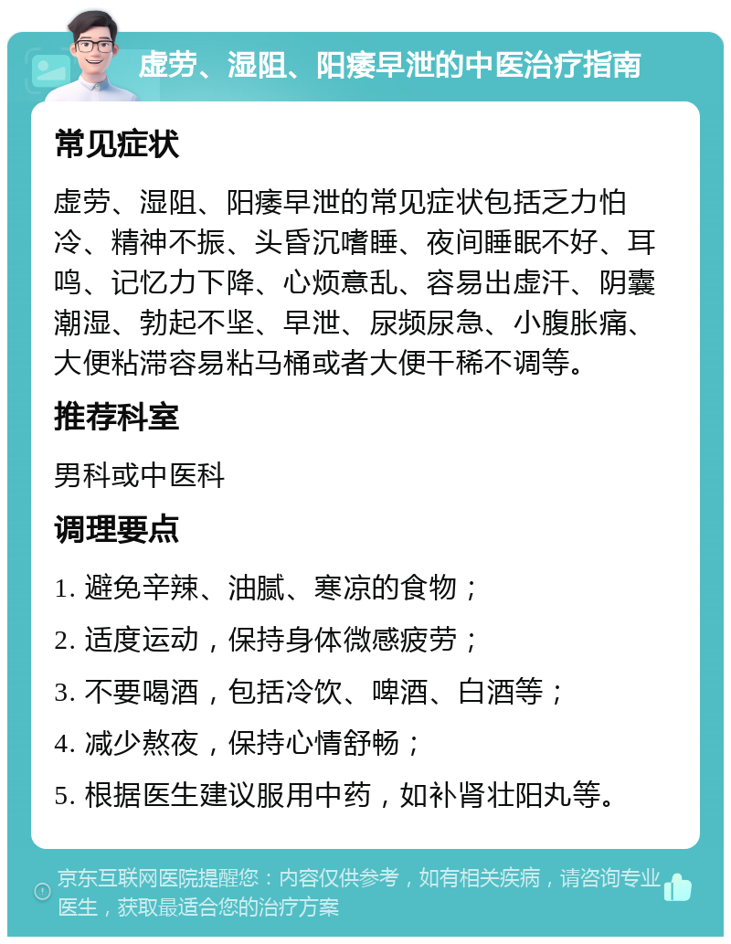 虚劳、湿阻、阳痿早泄的中医治疗指南 常见症状 虚劳、湿阻、阳痿早泄的常见症状包括乏力怕冷、精神不振、头昏沉嗜睡、夜间睡眠不好、耳鸣、记忆力下降、心烦意乱、容易出虚汗、阴囊潮湿、勃起不坚、早泄、尿频尿急、小腹胀痛、大便粘滞容易粘马桶或者大便干稀不调等。 推荐科室 男科或中医科 调理要点 1. 避免辛辣、油腻、寒凉的食物； 2. 适度运动，保持身体微感疲劳； 3. 不要喝酒，包括冷饮、啤酒、白酒等； 4. 减少熬夜，保持心情舒畅； 5. 根据医生建议服用中药，如补肾壮阳丸等。