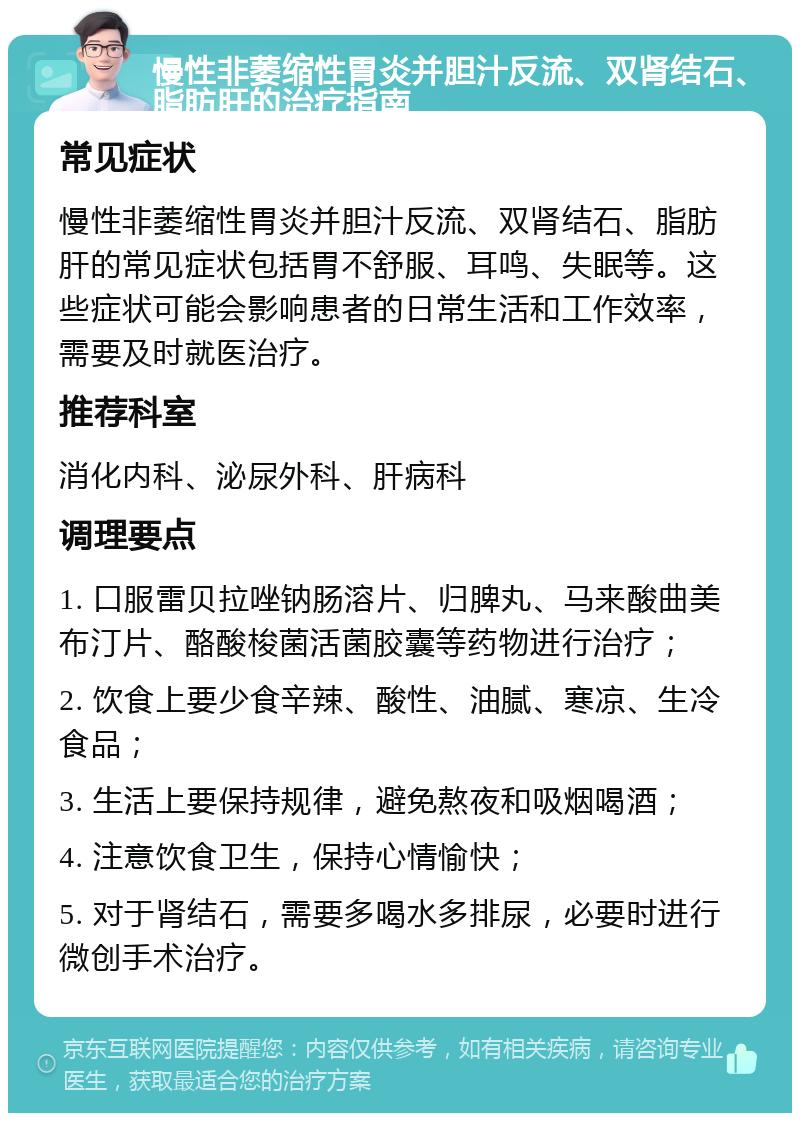 慢性非萎缩性胃炎并胆汁反流、双肾结石、脂肪肝的治疗指南 常见症状 慢性非萎缩性胃炎并胆汁反流、双肾结石、脂肪肝的常见症状包括胃不舒服、耳鸣、失眠等。这些症状可能会影响患者的日常生活和工作效率，需要及时就医治疗。 推荐科室 消化内科、泌尿外科、肝病科 调理要点 1. 口服雷贝拉唑钠肠溶片、归脾丸、马来酸曲美布汀片、酪酸梭菌活菌胶囊等药物进行治疗； 2. 饮食上要少食辛辣、酸性、油腻、寒凉、生冷食品； 3. 生活上要保持规律，避免熬夜和吸烟喝酒； 4. 注意饮食卫生，保持心情愉快； 5. 对于肾结石，需要多喝水多排尿，必要时进行微创手术治疗。