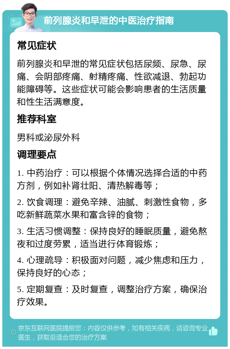 前列腺炎和早泄的中医治疗指南 常见症状 前列腺炎和早泄的常见症状包括尿频、尿急、尿痛、会阴部疼痛、射精疼痛、性欲减退、勃起功能障碍等。这些症状可能会影响患者的生活质量和性生活满意度。 推荐科室 男科或泌尿外科 调理要点 1. 中药治疗：可以根据个体情况选择合适的中药方剂，例如补肾壮阳、清热解毒等； 2. 饮食调理：避免辛辣、油腻、刺激性食物，多吃新鲜蔬菜水果和富含锌的食物； 3. 生活习惯调整：保持良好的睡眠质量，避免熬夜和过度劳累，适当进行体育锻炼； 4. 心理疏导：积极面对问题，减少焦虑和压力，保持良好的心态； 5. 定期复查：及时复查，调整治疗方案，确保治疗效果。