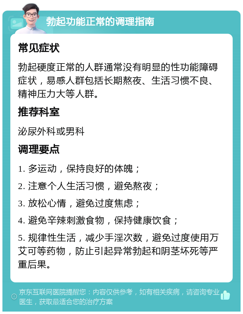 勃起功能正常的调理指南 常见症状 勃起硬度正常的人群通常没有明显的性功能障碍症状，易感人群包括长期熬夜、生活习惯不良、精神压力大等人群。 推荐科室 泌尿外科或男科 调理要点 1. 多运动，保持良好的体魄； 2. 注意个人生活习惯，避免熬夜； 3. 放松心情，避免过度焦虑； 4. 避免辛辣刺激食物，保持健康饮食； 5. 规律性生活，减少手淫次数，避免过度使用万艾可等药物，防止引起异常勃起和阴茎坏死等严重后果。