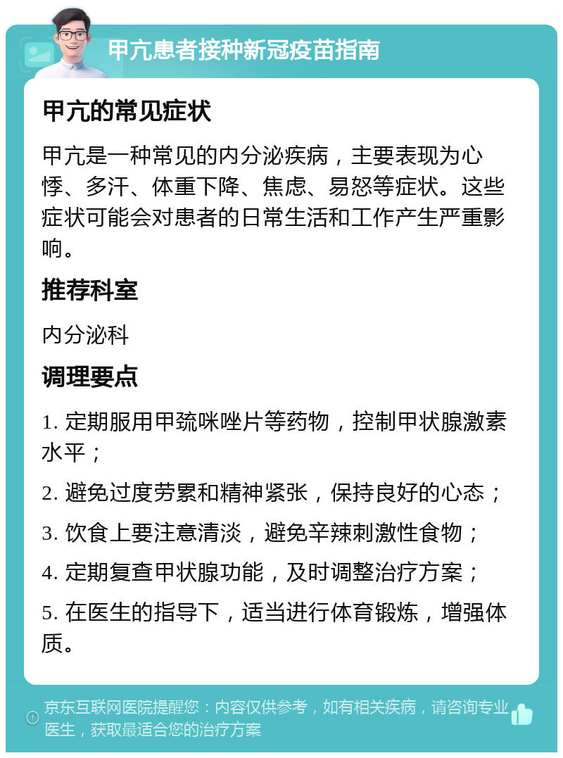 甲亢患者接种新冠疫苗指南 甲亢的常见症状 甲亢是一种常见的内分泌疾病，主要表现为心悸、多汗、体重下降、焦虑、易怒等症状。这些症状可能会对患者的日常生活和工作产生严重影响。 推荐科室 内分泌科 调理要点 1. 定期服用甲巯咪唑片等药物，控制甲状腺激素水平； 2. 避免过度劳累和精神紧张，保持良好的心态； 3. 饮食上要注意清淡，避免辛辣刺激性食物； 4. 定期复查甲状腺功能，及时调整治疗方案； 5. 在医生的指导下，适当进行体育锻炼，增强体质。