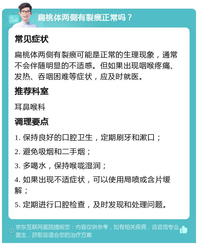 扁桃体两侧有裂痕正常吗？ 常见症状 扁桃体两侧有裂痕可能是正常的生理现象，通常不会伴随明显的不适感。但如果出现咽喉疼痛、发热、吞咽困难等症状，应及时就医。 推荐科室 耳鼻喉科 调理要点 1. 保持良好的口腔卫生，定期刷牙和漱口； 2. 避免吸烟和二手烟； 3. 多喝水，保持喉咙湿润； 4. 如果出现不适症状，可以使用局喷或含片缓解； 5. 定期进行口腔检查，及时发现和处理问题。