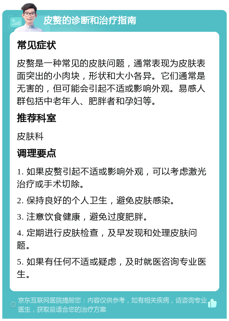 皮赘的诊断和治疗指南 常见症状 皮赘是一种常见的皮肤问题，通常表现为皮肤表面突出的小肉块，形状和大小各异。它们通常是无害的，但可能会引起不适或影响外观。易感人群包括中老年人、肥胖者和孕妇等。 推荐科室 皮肤科 调理要点 1. 如果皮赘引起不适或影响外观，可以考虑激光治疗或手术切除。 2. 保持良好的个人卫生，避免皮肤感染。 3. 注意饮食健康，避免过度肥胖。 4. 定期进行皮肤检查，及早发现和处理皮肤问题。 5. 如果有任何不适或疑虑，及时就医咨询专业医生。