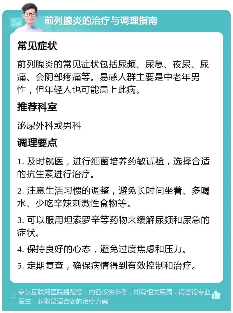 前列腺炎的治疗与调理指南 常见症状 前列腺炎的常见症状包括尿频、尿急、夜尿、尿痛、会阴部疼痛等。易感人群主要是中老年男性，但年轻人也可能患上此病。 推荐科室 泌尿外科或男科 调理要点 1. 及时就医，进行细菌培养药敏试验，选择合适的抗生素进行治疗。 2. 注意生活习惯的调整，避免长时间坐着、多喝水、少吃辛辣刺激性食物等。 3. 可以服用坦索罗辛等药物来缓解尿频和尿急的症状。 4. 保持良好的心态，避免过度焦虑和压力。 5. 定期复查，确保病情得到有效控制和治疗。