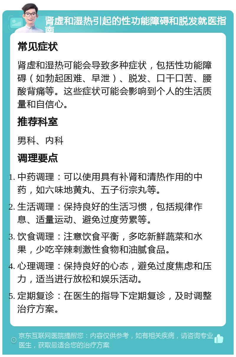 肾虚和湿热引起的性功能障碍和脱发就医指南 常见症状 肾虚和湿热可能会导致多种症状，包括性功能障碍（如勃起困难、早泄）、脱发、口干口苦、腰酸背痛等。这些症状可能会影响到个人的生活质量和自信心。 推荐科室 男科、内科 调理要点 中药调理：可以使用具有补肾和清热作用的中药，如六味地黄丸、五子衍宗丸等。 生活调理：保持良好的生活习惯，包括规律作息、适量运动、避免过度劳累等。 饮食调理：注意饮食平衡，多吃新鲜蔬菜和水果，少吃辛辣刺激性食物和油腻食品。 心理调理：保持良好的心态，避免过度焦虑和压力，适当进行放松和娱乐活动。 定期复诊：在医生的指导下定期复诊，及时调整治疗方案。