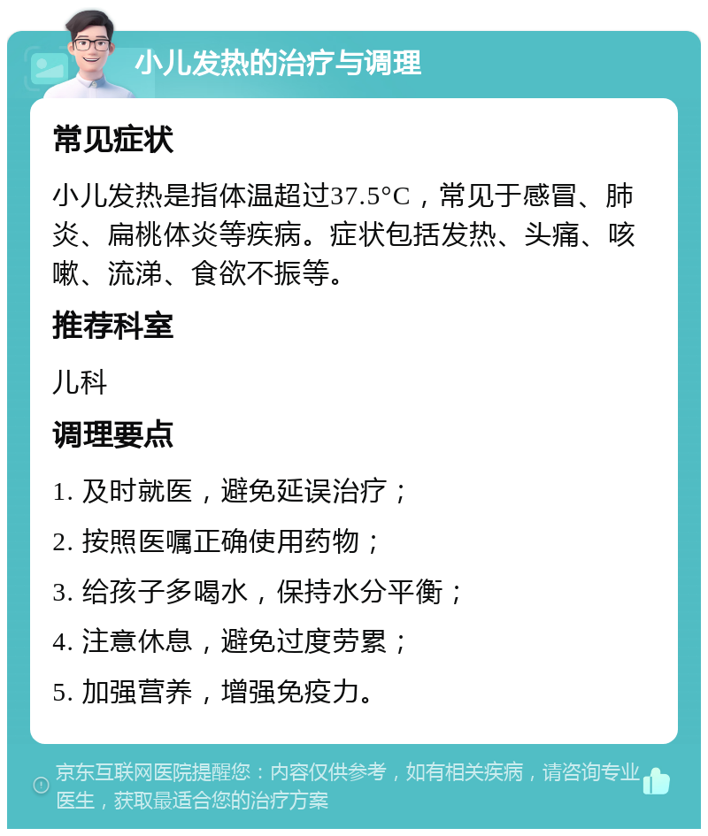 小儿发热的治疗与调理 常见症状 小儿发热是指体温超过37.5°C，常见于感冒、肺炎、扁桃体炎等疾病。症状包括发热、头痛、咳嗽、流涕、食欲不振等。 推荐科室 儿科 调理要点 1. 及时就医，避免延误治疗； 2. 按照医嘱正确使用药物； 3. 给孩子多喝水，保持水分平衡； 4. 注意休息，避免过度劳累； 5. 加强营养，增强免疫力。