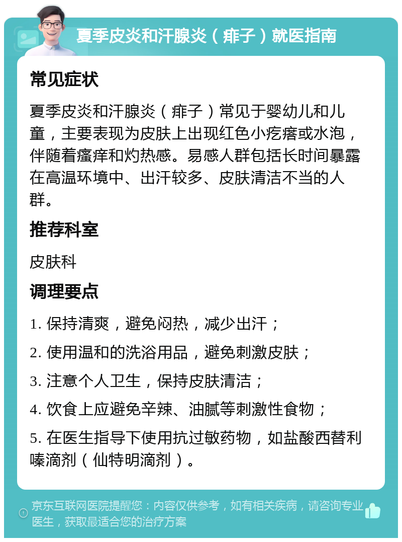 夏季皮炎和汗腺炎（痱子）就医指南 常见症状 夏季皮炎和汗腺炎（痱子）常见于婴幼儿和儿童，主要表现为皮肤上出现红色小疙瘩或水泡，伴随着瘙痒和灼热感。易感人群包括长时间暴露在高温环境中、出汗较多、皮肤清洁不当的人群。 推荐科室 皮肤科 调理要点 1. 保持清爽，避免闷热，减少出汗； 2. 使用温和的洗浴用品，避免刺激皮肤； 3. 注意个人卫生，保持皮肤清洁； 4. 饮食上应避免辛辣、油腻等刺激性食物； 5. 在医生指导下使用抗过敏药物，如盐酸西替利嗪滴剂（仙特明滴剂）。