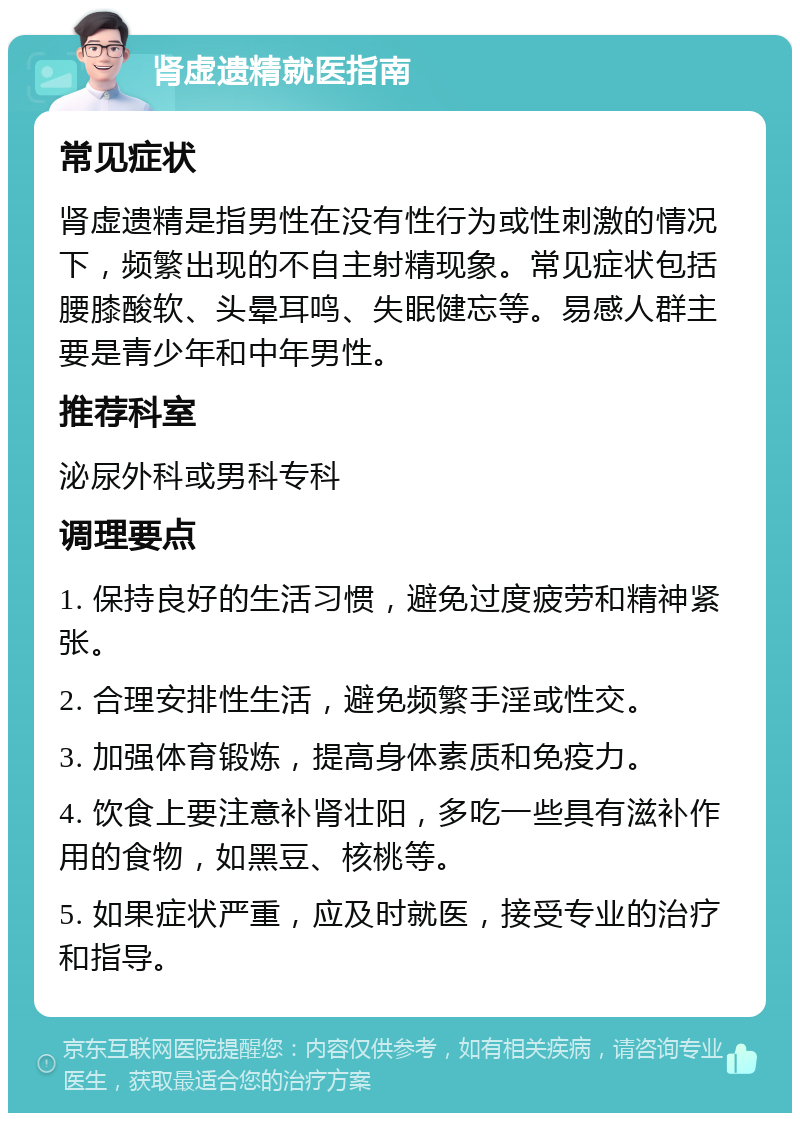 肾虚遗精就医指南 常见症状 肾虚遗精是指男性在没有性行为或性刺激的情况下，频繁出现的不自主射精现象。常见症状包括腰膝酸软、头晕耳鸣、失眠健忘等。易感人群主要是青少年和中年男性。 推荐科室 泌尿外科或男科专科 调理要点 1. 保持良好的生活习惯，避免过度疲劳和精神紧张。 2. 合理安排性生活，避免频繁手淫或性交。 3. 加强体育锻炼，提高身体素质和免疫力。 4. 饮食上要注意补肾壮阳，多吃一些具有滋补作用的食物，如黑豆、核桃等。 5. 如果症状严重，应及时就医，接受专业的治疗和指导。