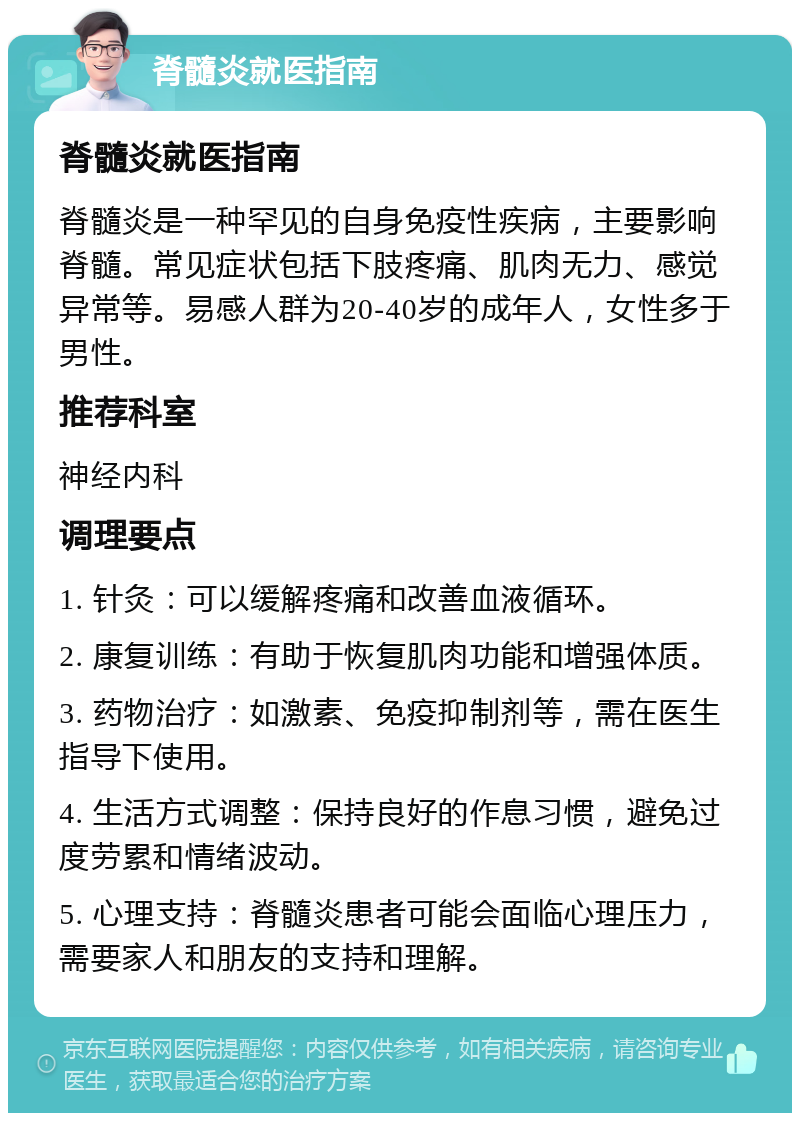 脊髓炎就医指南 脊髓炎就医指南 脊髓炎是一种罕见的自身免疫性疾病，主要影响脊髓。常见症状包括下肢疼痛、肌肉无力、感觉异常等。易感人群为20-40岁的成年人，女性多于男性。 推荐科室 神经内科 调理要点 1. 针灸：可以缓解疼痛和改善血液循环。 2. 康复训练：有助于恢复肌肉功能和增强体质。 3. 药物治疗：如激素、免疫抑制剂等，需在医生指导下使用。 4. 生活方式调整：保持良好的作息习惯，避免过度劳累和情绪波动。 5. 心理支持：脊髓炎患者可能会面临心理压力，需要家人和朋友的支持和理解。