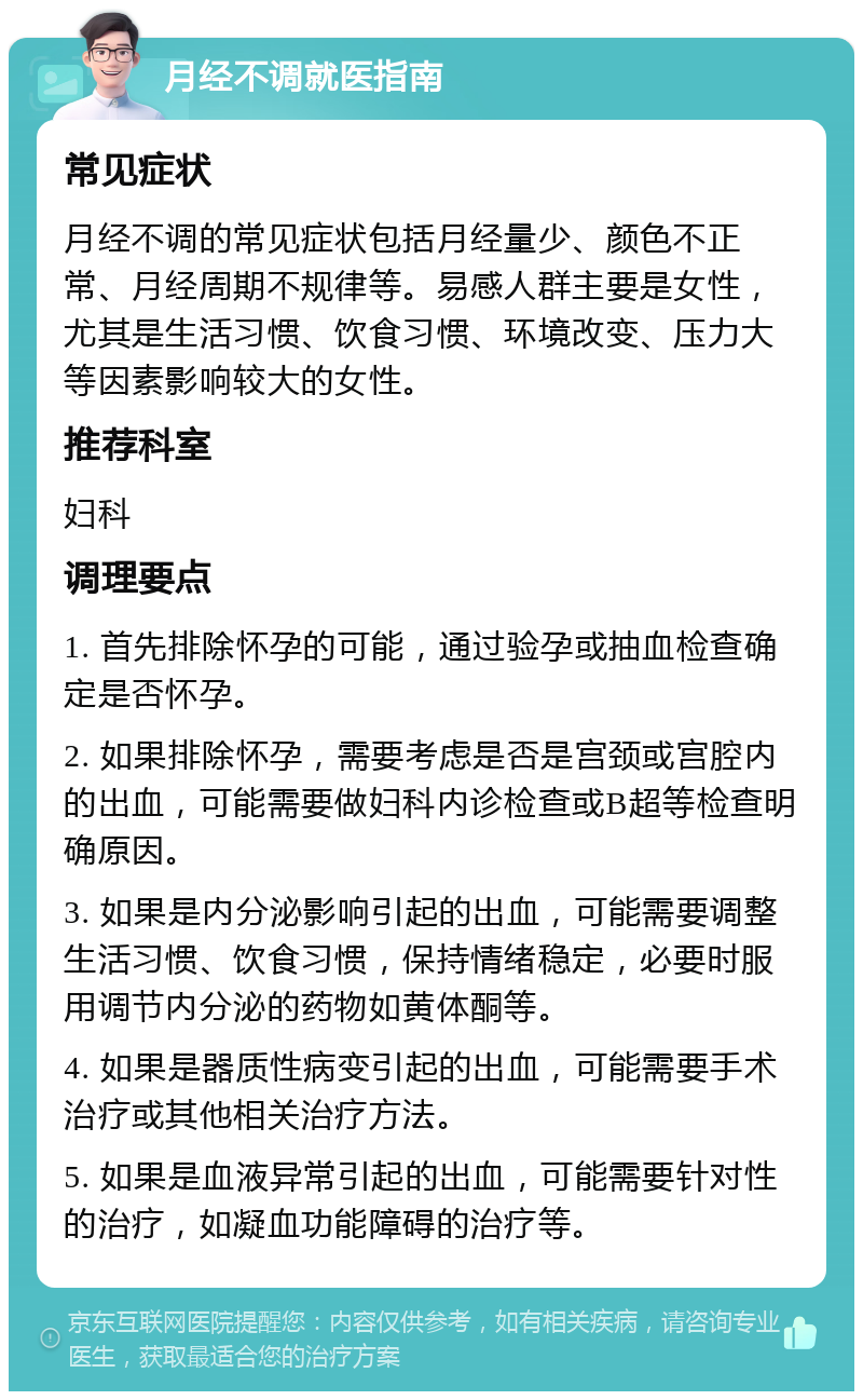 月经不调就医指南 常见症状 月经不调的常见症状包括月经量少、颜色不正常、月经周期不规律等。易感人群主要是女性，尤其是生活习惯、饮食习惯、环境改变、压力大等因素影响较大的女性。 推荐科室 妇科 调理要点 1. 首先排除怀孕的可能，通过验孕或抽血检查确定是否怀孕。 2. 如果排除怀孕，需要考虑是否是宫颈或宫腔内的出血，可能需要做妇科内诊检查或B超等检查明确原因。 3. 如果是内分泌影响引起的出血，可能需要调整生活习惯、饮食习惯，保持情绪稳定，必要时服用调节内分泌的药物如黄体酮等。 4. 如果是器质性病变引起的出血，可能需要手术治疗或其他相关治疗方法。 5. 如果是血液异常引起的出血，可能需要针对性的治疗，如凝血功能障碍的治疗等。