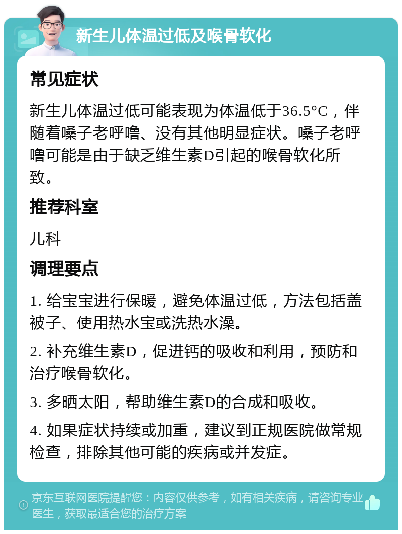 新生儿体温过低及喉骨软化 常见症状 新生儿体温过低可能表现为体温低于36.5°C，伴随着嗓子老呼噜、没有其他明显症状。嗓子老呼噜可能是由于缺乏维生素D引起的喉骨软化所致。 推荐科室 儿科 调理要点 1. 给宝宝进行保暖，避免体温过低，方法包括盖被子、使用热水宝或洗热水澡。 2. 补充维生素D，促进钙的吸收和利用，预防和治疗喉骨软化。 3. 多晒太阳，帮助维生素D的合成和吸收。 4. 如果症状持续或加重，建议到正规医院做常规检查，排除其他可能的疾病或并发症。