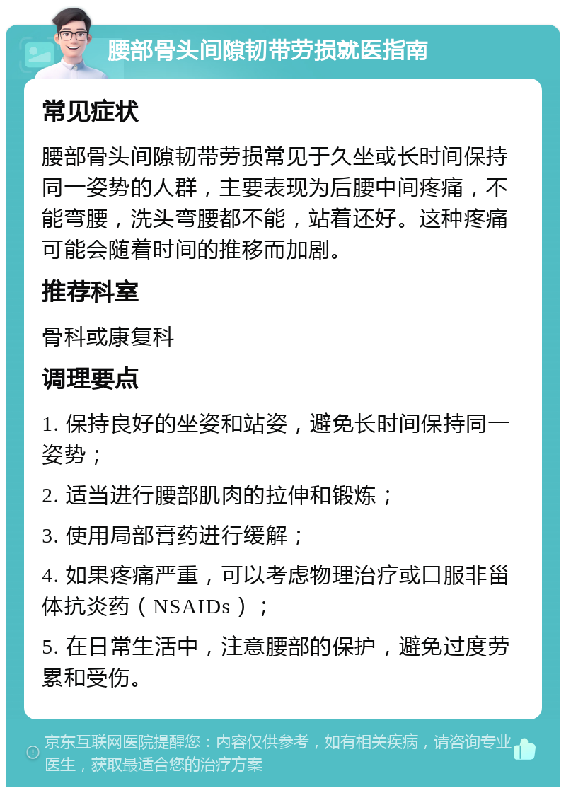 腰部骨头间隙韧带劳损就医指南 常见症状 腰部骨头间隙韧带劳损常见于久坐或长时间保持同一姿势的人群，主要表现为后腰中间疼痛，不能弯腰，洗头弯腰都不能，站着还好。这种疼痛可能会随着时间的推移而加剧。 推荐科室 骨科或康复科 调理要点 1. 保持良好的坐姿和站姿，避免长时间保持同一姿势； 2. 适当进行腰部肌肉的拉伸和锻炼； 3. 使用局部膏药进行缓解； 4. 如果疼痛严重，可以考虑物理治疗或口服非甾体抗炎药（NSAIDs）； 5. 在日常生活中，注意腰部的保护，避免过度劳累和受伤。