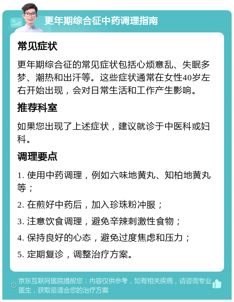 更年期综合征中药调理指南 常见症状 更年期综合征的常见症状包括心烦意乱、失眠多梦、潮热和出汗等。这些症状通常在女性40岁左右开始出现，会对日常生活和工作产生影响。 推荐科室 如果您出现了上述症状，建议就诊于中医科或妇科。 调理要点 1. 使用中药调理，例如六味地黄丸、知柏地黄丸等； 2. 在煎好中药后，加入珍珠粉冲服； 3. 注意饮食调理，避免辛辣刺激性食物； 4. 保持良好的心态，避免过度焦虑和压力； 5. 定期复诊，调整治疗方案。