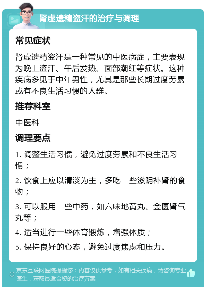 肾虚遗精盗汗的治疗与调理 常见症状 肾虚遗精盗汗是一种常见的中医病症，主要表现为晚上盗汗、午后发热、面部潮红等症状。这种疾病多见于中年男性，尤其是那些长期过度劳累或有不良生活习惯的人群。 推荐科室 中医科 调理要点 1. 调整生活习惯，避免过度劳累和不良生活习惯； 2. 饮食上应以清淡为主，多吃一些滋阴补肾的食物； 3. 可以服用一些中药，如六味地黄丸、金匮肾气丸等； 4. 适当进行一些体育锻炼，增强体质； 5. 保持良好的心态，避免过度焦虑和压力。