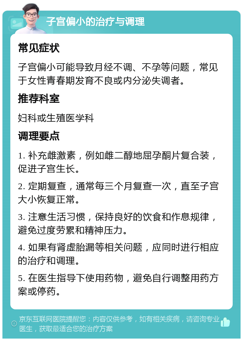 子宫偏小的治疗与调理 常见症状 子宫偏小可能导致月经不调、不孕等问题，常见于女性青春期发育不良或内分泌失调者。 推荐科室 妇科或生殖医学科 调理要点 1. 补充雌激素，例如雌二醇地屈孕酮片复合装，促进子宫生长。 2. 定期复查，通常每三个月复查一次，直至子宫大小恢复正常。 3. 注意生活习惯，保持良好的饮食和作息规律，避免过度劳累和精神压力。 4. 如果有肾虚胎漏等相关问题，应同时进行相应的治疗和调理。 5. 在医生指导下使用药物，避免自行调整用药方案或停药。