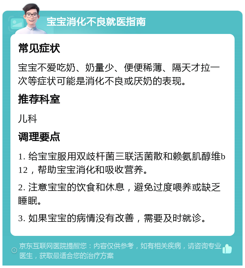 宝宝消化不良就医指南 常见症状 宝宝不爱吃奶、奶量少、便便稀薄、隔天才拉一次等症状可能是消化不良或厌奶的表现。 推荐科室 儿科 调理要点 1. 给宝宝服用双歧杆菌三联活菌散和赖氨肌醇维b12，帮助宝宝消化和吸收营养。 2. 注意宝宝的饮食和休息，避免过度喂养或缺乏睡眠。 3. 如果宝宝的病情没有改善，需要及时就诊。