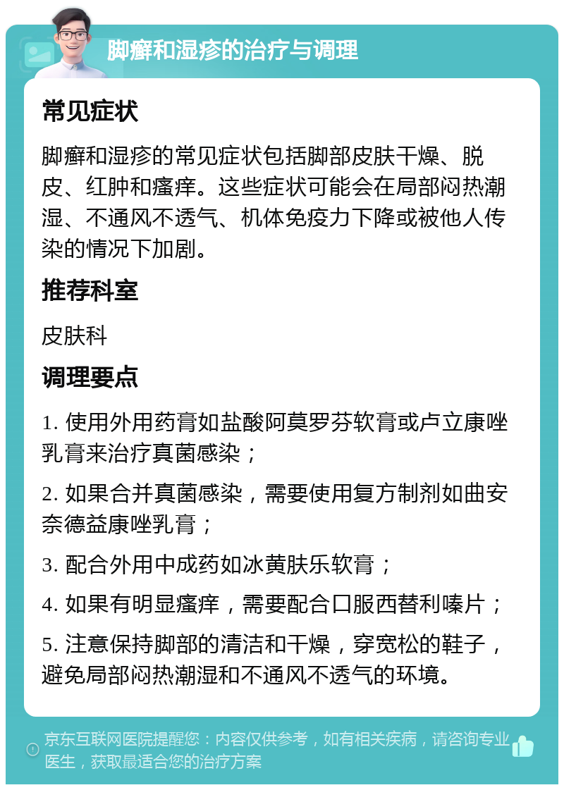 脚癣和湿疹的治疗与调理 常见症状 脚癣和湿疹的常见症状包括脚部皮肤干燥、脱皮、红肿和瘙痒。这些症状可能会在局部闷热潮湿、不通风不透气、机体免疫力下降或被他人传染的情况下加剧。 推荐科室 皮肤科 调理要点 1. 使用外用药膏如盐酸阿莫罗芬软膏或卢立康唑乳膏来治疗真菌感染； 2. 如果合并真菌感染，需要使用复方制剂如曲安奈德益康唑乳膏； 3. 配合外用中成药如冰黄肤乐软膏； 4. 如果有明显瘙痒，需要配合口服西替利嗪片； 5. 注意保持脚部的清洁和干燥，穿宽松的鞋子，避免局部闷热潮湿和不通风不透气的环境。