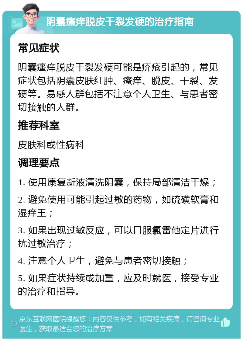 阴囊瘙痒脱皮干裂发硬的治疗指南 常见症状 阴囊瘙痒脱皮干裂发硬可能是疥疮引起的，常见症状包括阴囊皮肤红肿、瘙痒、脱皮、干裂、发硬等。易感人群包括不注意个人卫生、与患者密切接触的人群。 推荐科室 皮肤科或性病科 调理要点 1. 使用康复新液清洗阴囊，保持局部清洁干燥； 2. 避免使用可能引起过敏的药物，如硫磺软膏和湿痒王； 3. 如果出现过敏反应，可以口服氯雷他定片进行抗过敏治疗； 4. 注意个人卫生，避免与患者密切接触； 5. 如果症状持续或加重，应及时就医，接受专业的治疗和指导。