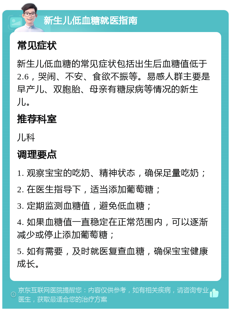 新生儿低血糖就医指南 常见症状 新生儿低血糖的常见症状包括出生后血糖值低于2.6，哭闹、不安、食欲不振等。易感人群主要是早产儿、双胞胎、母亲有糖尿病等情况的新生儿。 推荐科室 儿科 调理要点 1. 观察宝宝的吃奶、精神状态，确保足量吃奶； 2. 在医生指导下，适当添加葡萄糖； 3. 定期监测血糖值，避免低血糖； 4. 如果血糖值一直稳定在正常范围内，可以逐渐减少或停止添加葡萄糖； 5. 如有需要，及时就医复查血糖，确保宝宝健康成长。